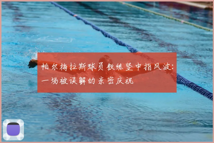 帕尔梅拉斯球员教练竖中指风波:一场被误解的亲密庆祝