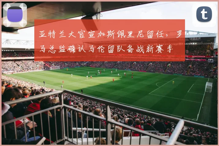 亚特兰大官宣加斯佩里尼留任,罗马总监确认马伦留队备战新赛季