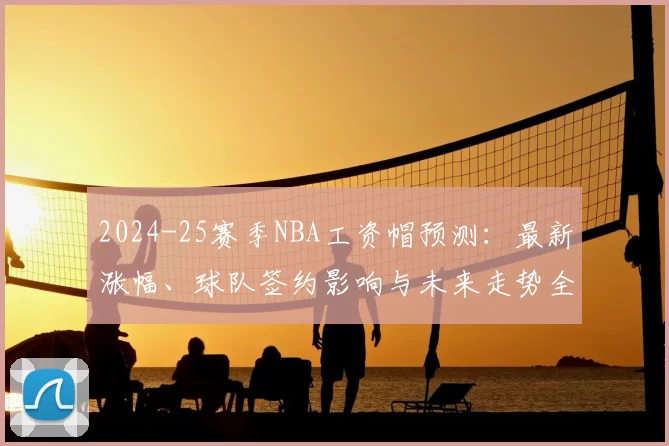 2024-25赛季NBA工资帽预测:最新涨幅、球队签约影响与未来走势全解析