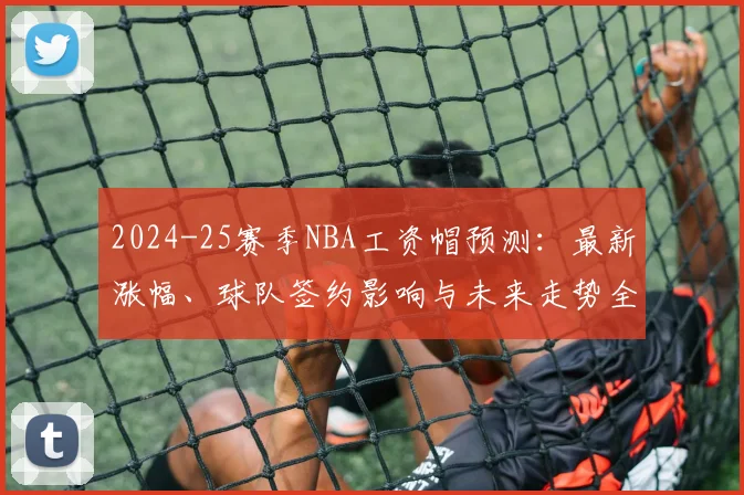 2024-25赛季NBA工资帽预测:最新涨幅、球队签约影响与未来走势全解析