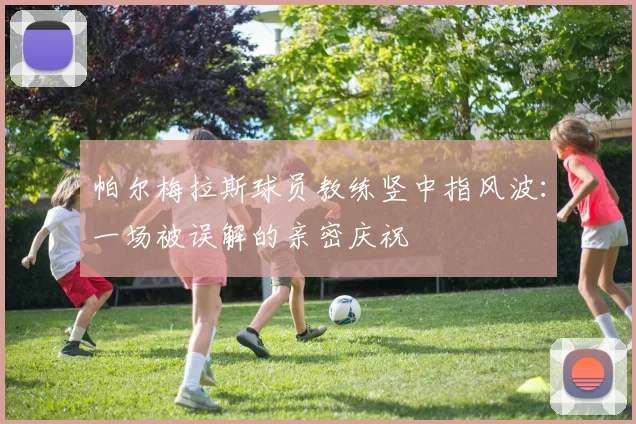 帕尔梅拉斯球员教练竖中指风波:一场被误解的亲密庆祝