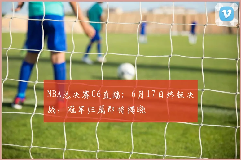 NBA总决赛G6直播：6月17日终极决战，冠军归属即将揭晓