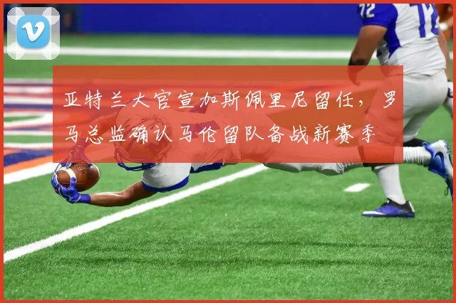 亚特兰大官宣加斯佩里尼留任，罗马总监确认马伦留队备战新赛季