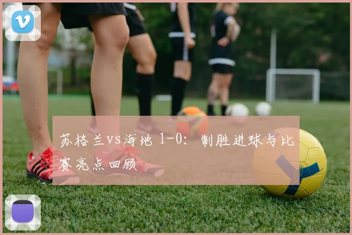 苏格兰vs海地 1-0：制胜进球与比赛亮点回顾