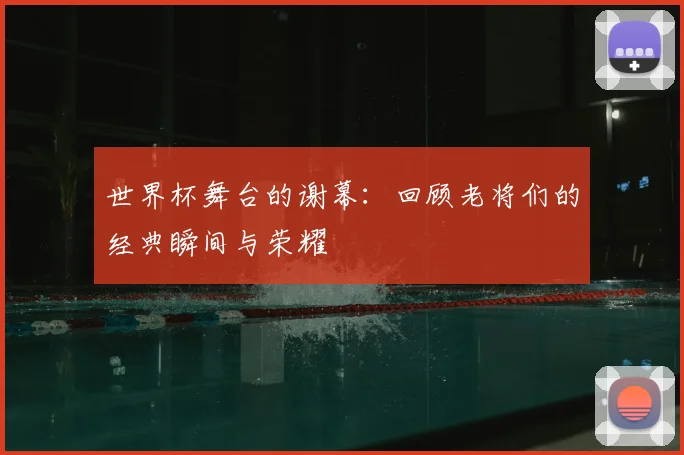 世界杯舞台的谢幕:回顾老将们的经典瞬间与荣耀