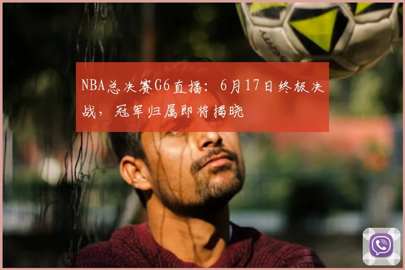 NBA总决赛G6直播:6月17日终极决战,冠军归属即将揭晓