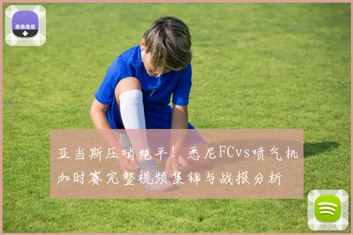 亚当斯压哨绝平！悉尼FCvs喷气机加时赛完整视频集锦与战报分析