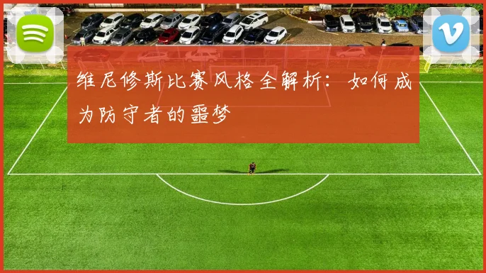 维尼修斯比赛风格全解析:如何成为防守者的噩梦
