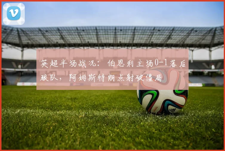 英超半场战况:伯恩利主场0-1落后狼队,阿姆斯特朗点射破僵局